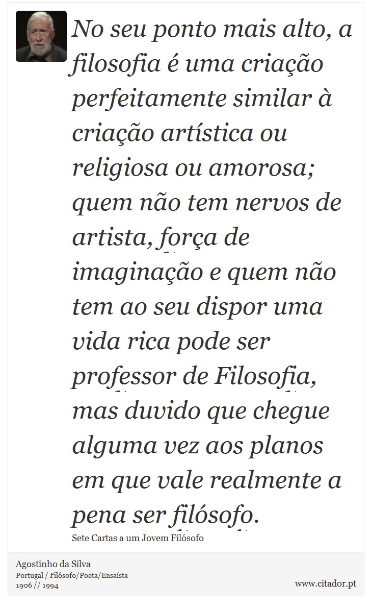 No seu ponto mais alto, a filosofia é uma criação perfeitamente similar à criação artística ou religiosa ou amorosa; quem não tem nervos de artista, força de imaginação e quem não tem ao seu dispor uma vida rica pode ser professor de Filosofia, mas duvido que chegue alguma vez aos planos em que vale realmente a pena ser filósofo. - Agostinho da Silva - Frases