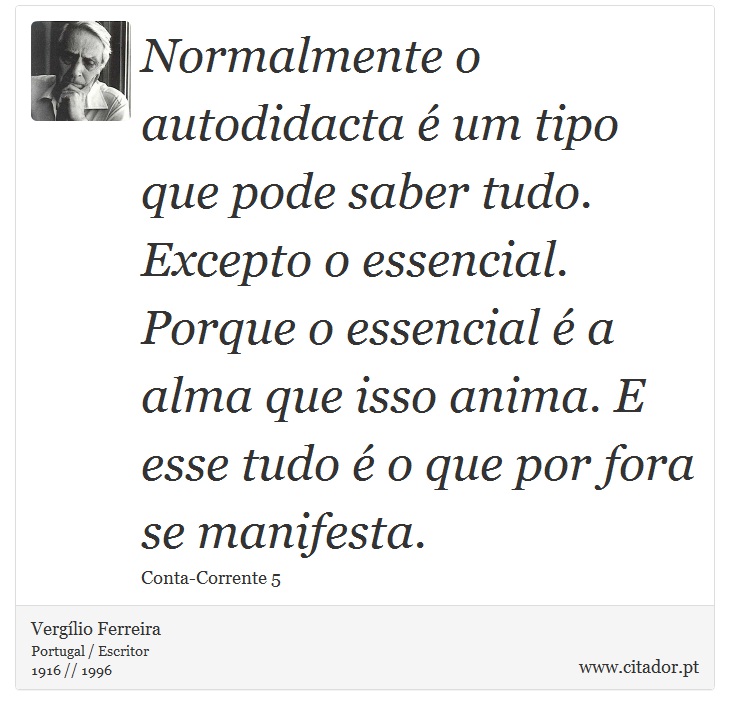 Normalmente o autodidacta é um tipo que pode saber tudo. Excepto o essencial. Porque o essencial é a alma que isso anima. E esse tudo é o que por fora se manifesta. - Vergílio Ferreira - Frases
