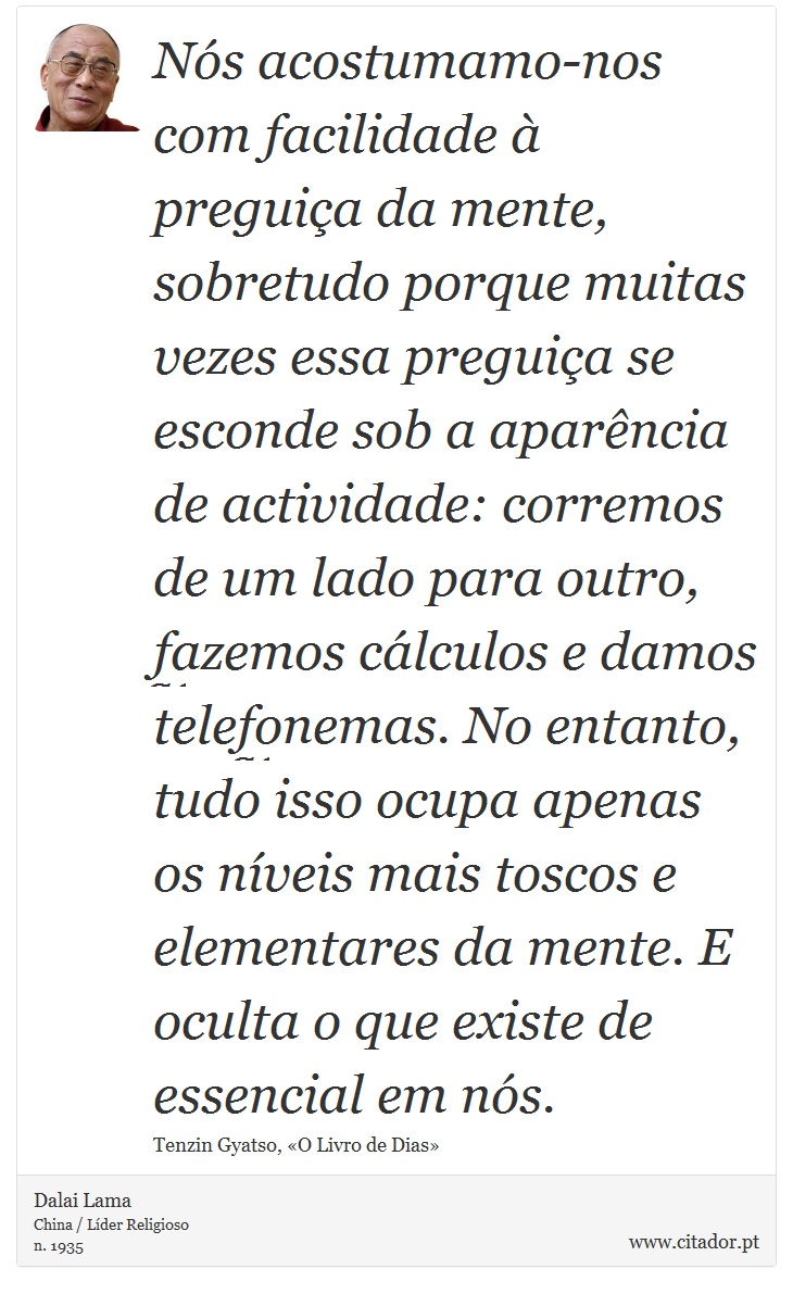 Nós acostumamo-nos com facilidade à preguiça da mente, sobretudo porque muitas vezes essa preguiça se esconde sob a aparência de actividade: corremos de um lado para outro, fazemos cálculos e damos telefonemas. No entanto, tudo isso ocupa apenas os níveis mais toscos e elementares da mente. E oculta o que existe de essencial em nós. - Dalai Lama - Frases