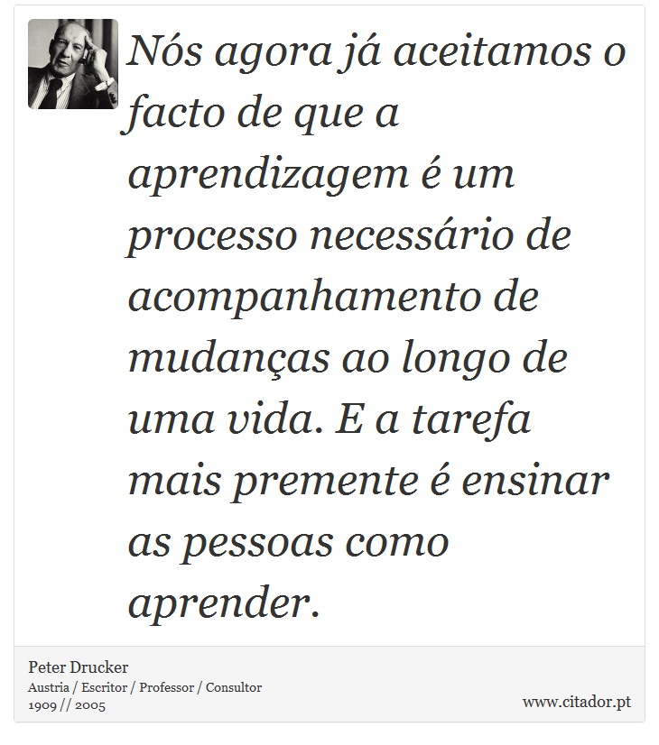Nós agora já aceitamos o facto de que a aprendizagem é um processo necessário de acompanhamento de mudanças ao longo de uma vida. E a tarefa mais premente é ensinar as pessoas como aprender. - Peter Drucker - Frases