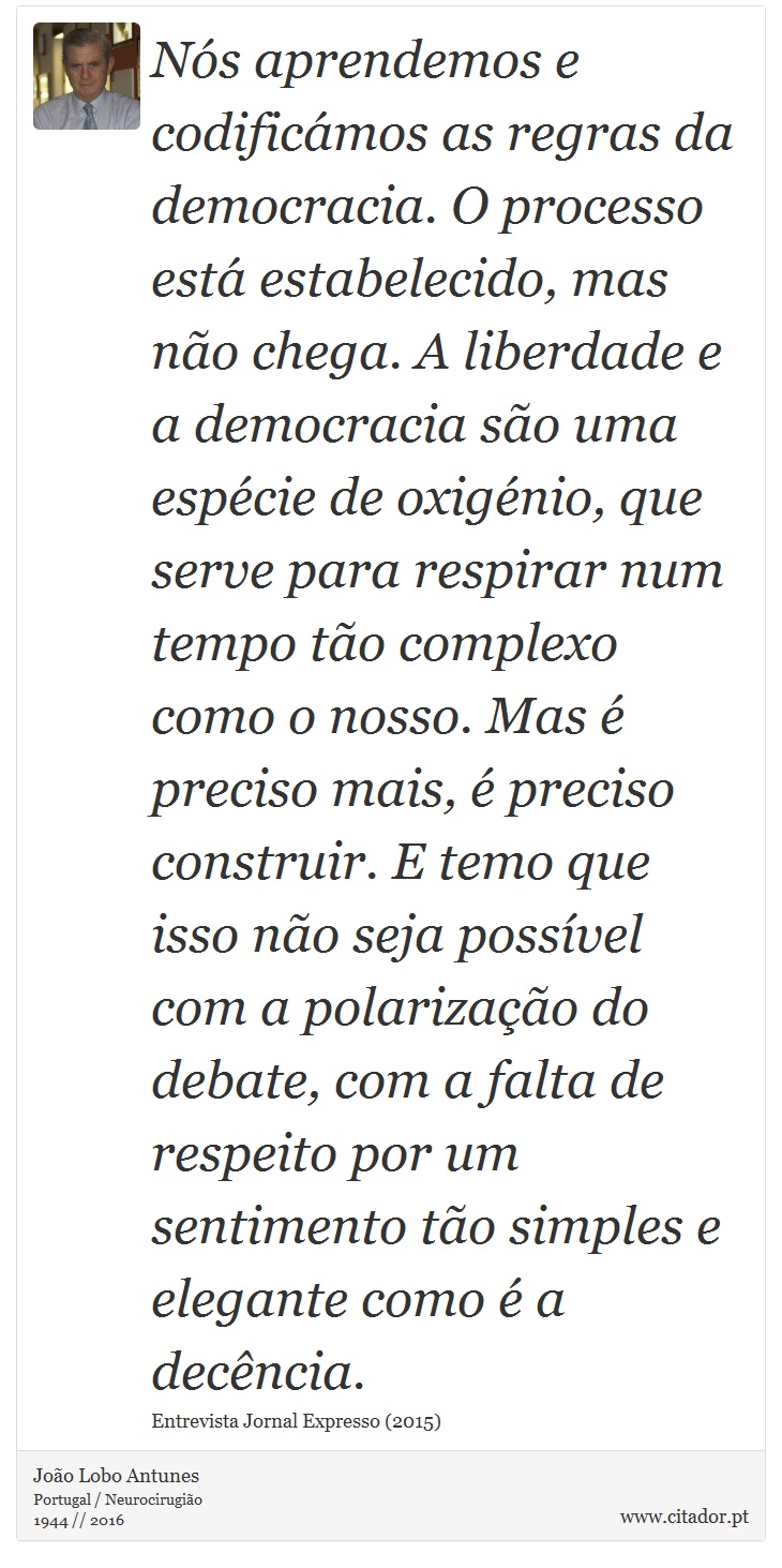Nós aprendemos e codificámos as regras da democracia. O processo está estabelecido, mas não chega. A liberdade e a democracia são uma espécie de oxigénio, que serve para respirar num tempo tão complexo como o nosso. Mas é preciso mais, é preciso construir. E temo que isso não seja possível com a polarização do debate, com a falta de respeito por um sentimento tão simples e elegante como é a decência. - João Lobo Antunes - Frases