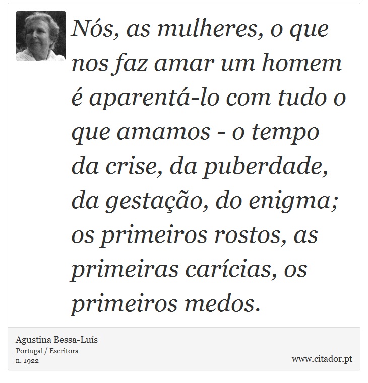 Nós, as mulheres, o que nos faz amar um homem é aparentá-lo com tudo o que amamos - o tempo da crise, da puberdade, da gestação, do enigma; os primeiros rostos, as primeiras carícias, os primeiros medos. - Agustina Bessa-Luís - Frases