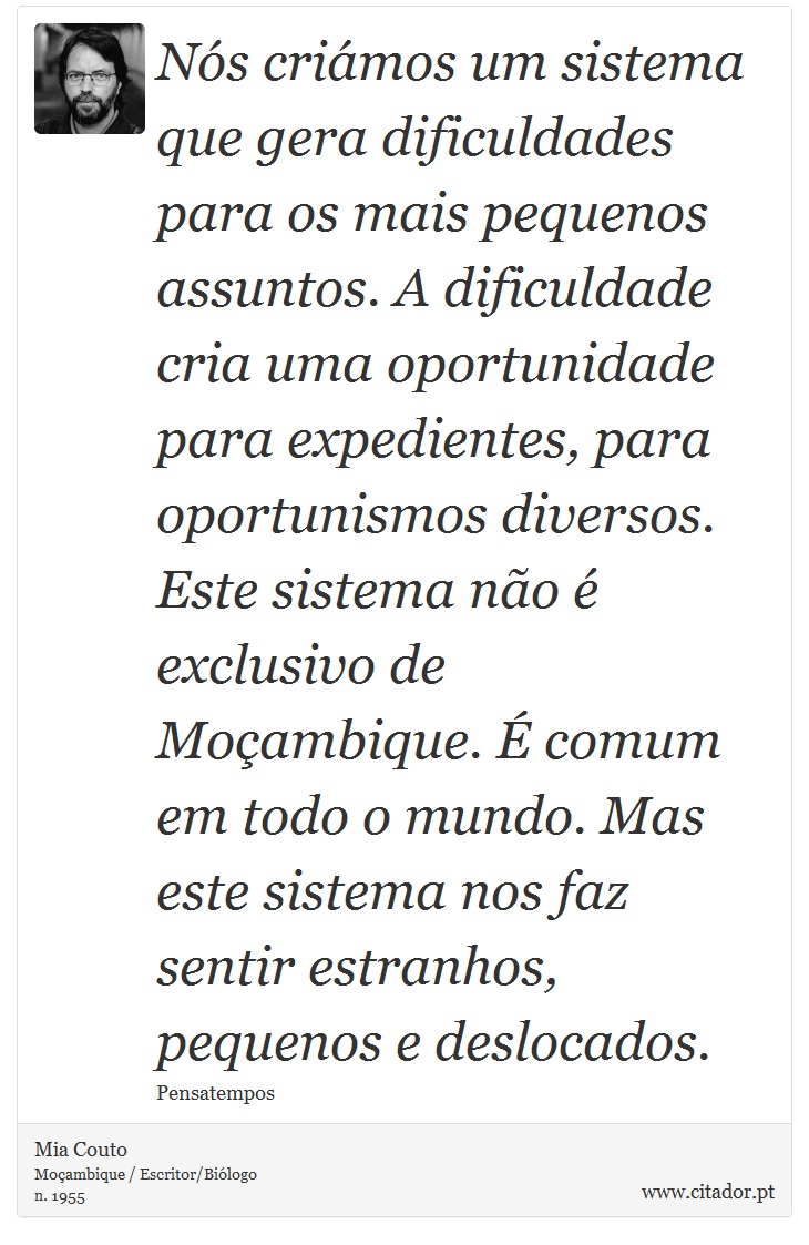 Nós criámos um sistema que gera dificuldades para os mais pequenos assuntos. A dificuldade cria uma oportunidade para expedientes, para oportunismos diversos. Este sistema não é exclusivo de Moçambique. É comum em todo o mundo. Mas este sistema nos faz sentir estranhos, pequenos e deslocados. - Mia Couto - Frases