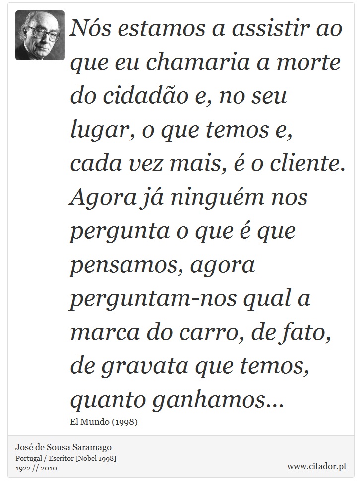 Nós estamos a assistir ao que eu chamaria a morte do cidadão e, no seu lugar, o que temos e, cada vez mais, é o cliente. Agora já ninguém nos pergunta o que é que pensamos, agora perguntam-nos qual a marca do carro, de fato, de gravata que temos, quanto ganhamos... - José Saramago - Frases