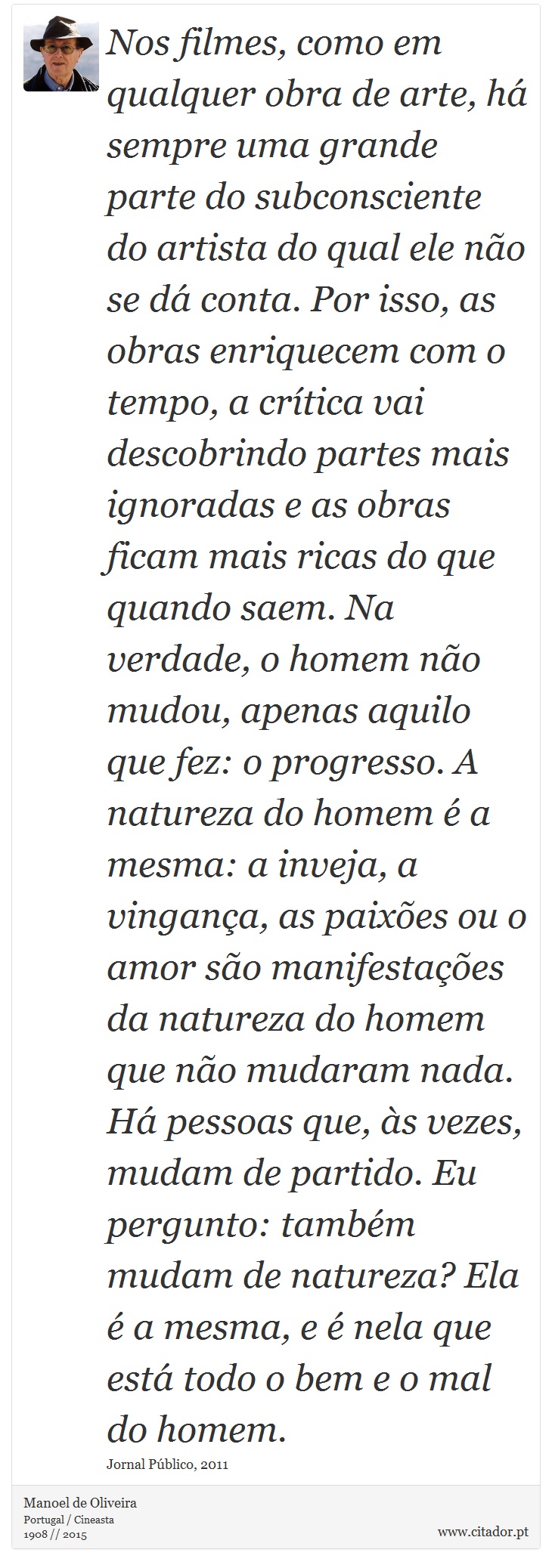 Nos filmes, como em qualquer obra de arte, h sempre uma grande parte do subconsciente do artista do qual ele no se d conta. Por isso, as obras enriquecem com o tempo, a crtica vai descobrindo partes mais ignoradas e as obras ficam mais ricas do que quando saem. Na verdade, o homem no mudou, apenas aquilo que fez: o progresso. A natureza do homem  a mesma: a inveja, a vingana, as paixes ou o amor so manifestaes da natureza do homem que no mudaram nada. H pessoas que, s vezes, mudam de partido. Eu pergunto: tambm mudam de natureza? Ela  a mesma, e  nela que est todo o bem e o mal do homem. - Manoel de Oliveira - Frases
