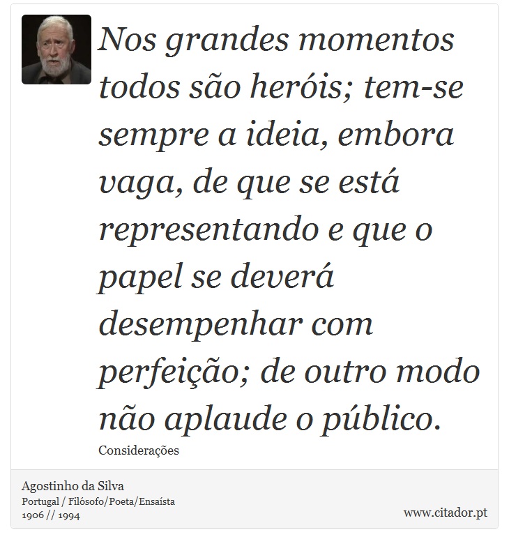 Nos grandes momentos todos são heróis; tem-se sempre a ideia, embora vaga, de que se está representando e que o papel se deverá desempenhar com perfeição; de outro modo não aplaude o público. - Agostinho da Silva - Frases