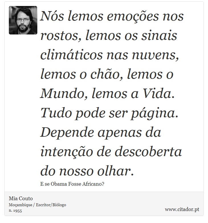 Nós lemos emoções nos rostos, lemos os sinais climáticos nas nuvens, lemos o chão, lemos o Mundo, lemos a Vida. Tudo pode ser página. Depende apenas da intenção de descoberta do nosso olhar. - Mia Couto - Frases