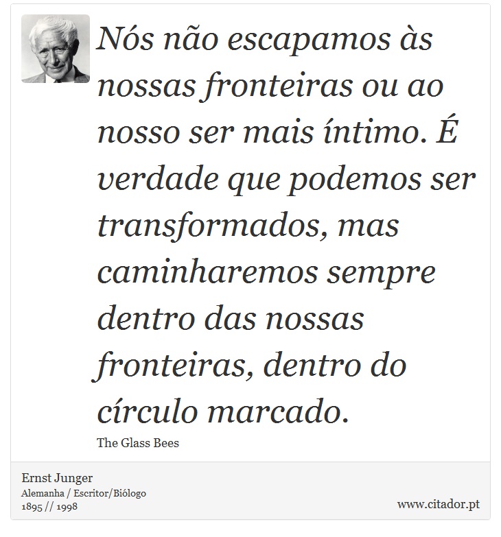Nós não escapamos às nossas fronteiras ou ao nosso ser mais íntimo. É verdade que podemos ser transformados, mas caminharemos sempre dentro das nossas fronteiras, dentro do círculo marcado. - Ernst Junger - Frases
