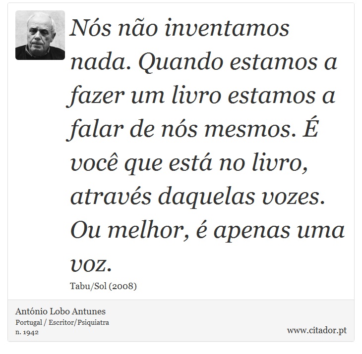 Nós não inventamos nada. Quando estamos a fazer um livro estamos a falar de nós mesmos. É você que está no livro, através daquelas vozes. Ou melhor, é apenas uma voz. - António Lobo Antunes - Frases