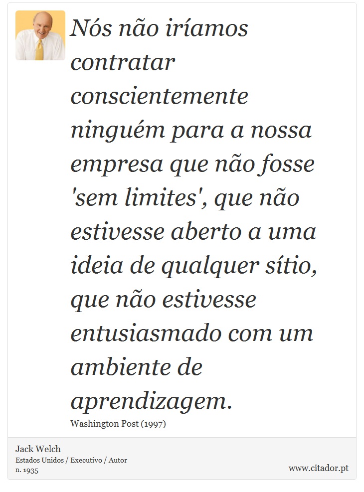 Nós não iríamos contratar conscientemente ninguém para a nossa empresa que não fosse 'sem limites', que não estivesse aberto a uma ideia de qualquer sítio, que não estivesse entusiasmado com um ambiente de aprendizagem. - Jack Welch - Frases