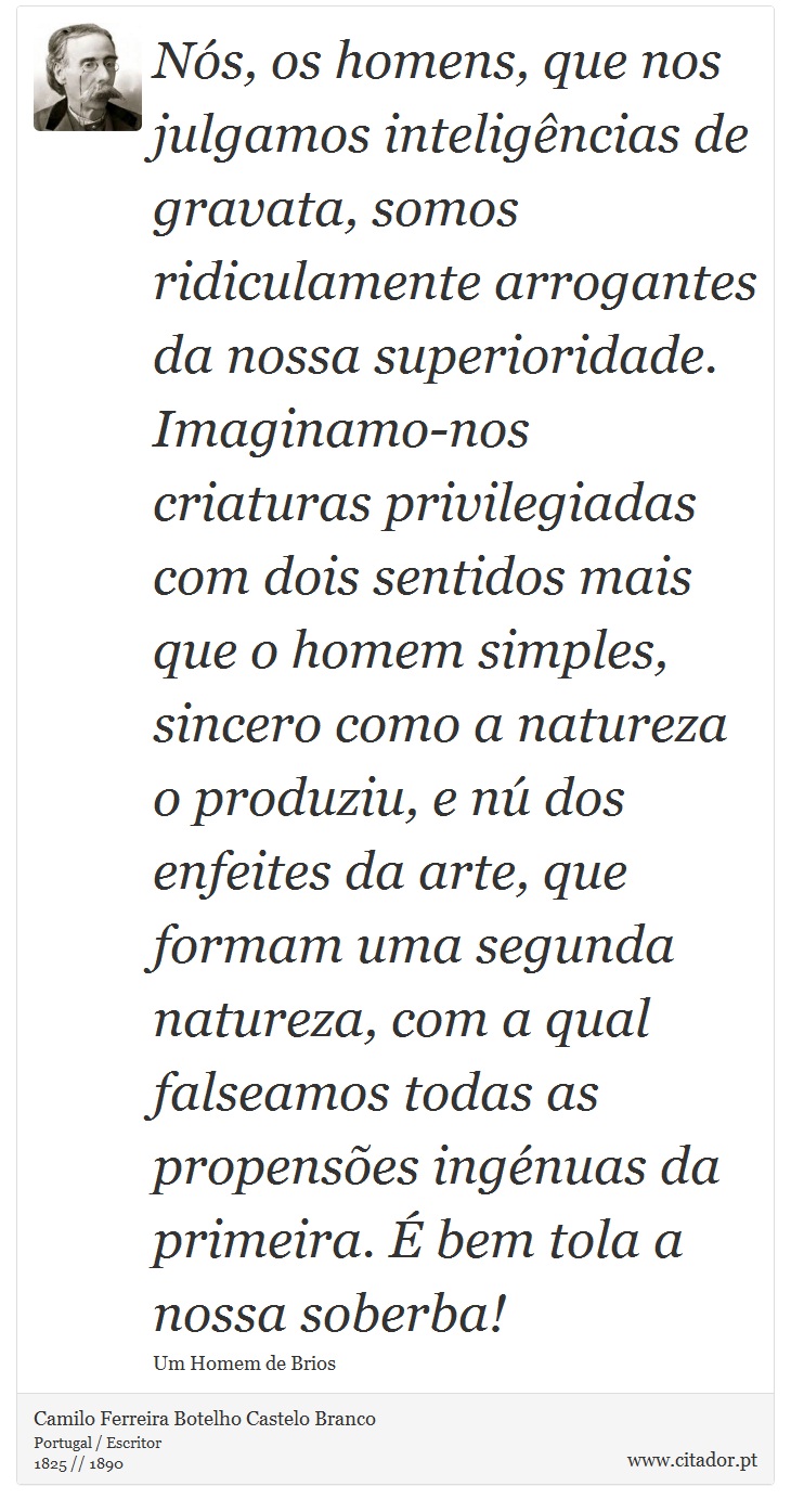 Nós, os homens, que nos julgamos inteligências de gravata, somos ridiculamente arrogantes da nossa superioridade. Imaginamo-nos criaturas  privilegiadas com dois sentidos mais que o homem simples, sincero como a natureza o produziu, e nú dos enfeites da arte, que formam uma segunda natureza, com a qual falseamos todas as propensões ingénuas da primeira. É bem tola a nossa soberba! - Camilo Ferreira Botelho Castelo Branco - Frases
