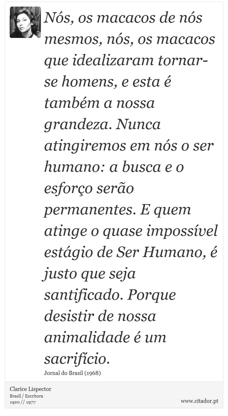 Nós, os macacos de nós mesmos, nós, os macacos que idealizaram tornar-se homens, e esta é também a nossa grandeza. Nunca atingiremos em nós o ser humano: a busca e o esforço serão permanentes. E quem atinge o quase impossível estágio de Ser Humano, é justo que seja santificado. Porque desistir de nossa animalidade é um sacrifício. - Clarice Lispector - Frases