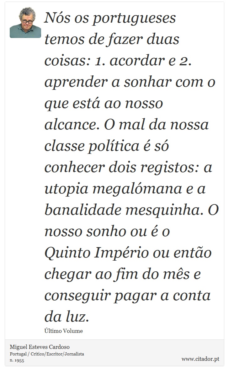 Nós os portugueses temos de fazer duas coisas: 1. acordar e 2. aprender a sonhar com o que está ao nosso alcance. O mal da nossa classe política é só conhecer dois registos: a utopia megalómana e a banalidade mesquinha. O nosso sonho ou é o Quinto Império ou então chegar ao fim do mês e conseguir pagar a conta da luz. - Miguel Esteves Cardoso - Frases