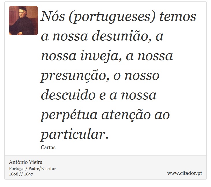 Nós (portugueses) temos a nossa desunião, a nossa inveja, a nossa presunção, o nosso descuido e a nossa perpétua atenção ao particular. - António Vieira - Frases
