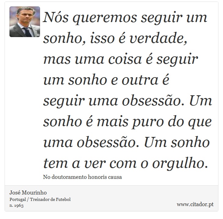 Nós queremos seguir um sonho, isso é verdade, mas uma coisa é seguir um sonho e outra é seguir uma obsessão. Um sonho é mais puro do que uma obsessão. Um sonho tem a ver com o orgulho. - José Mourinho - Frases