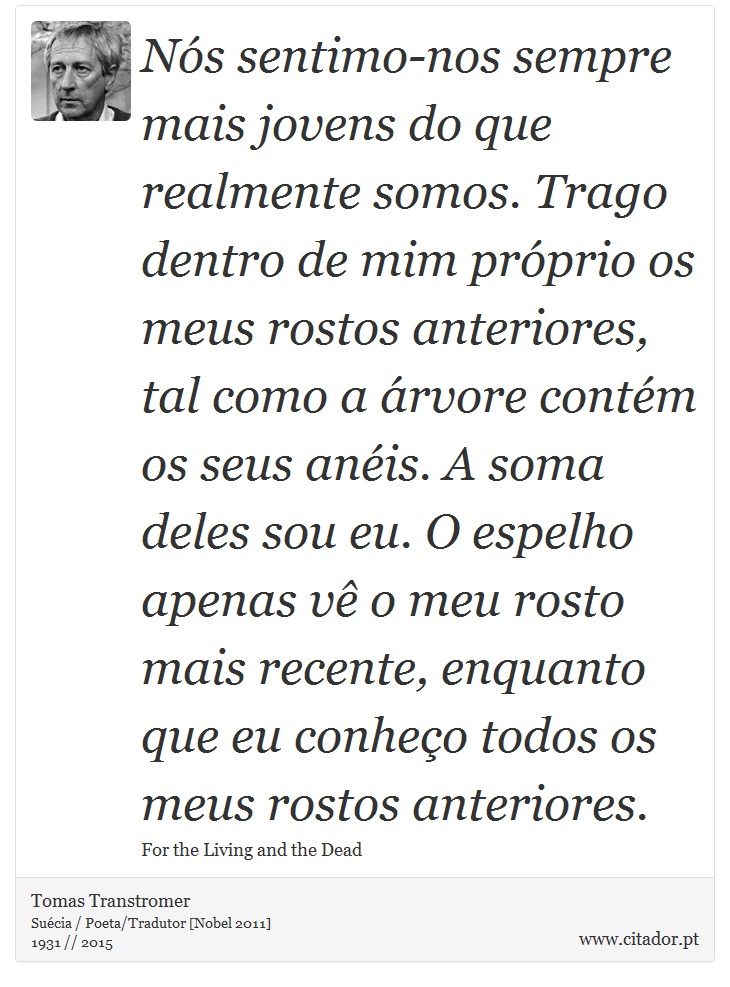 Nós sentimo-nos sempre mais jovens do que realmente somos. Trago dentro de mim próprio os meus rostos anteriores, tal como a árvore contém os seus anéis. A soma deles sou eu. O espelho apenas vê o meu rosto mais recente, enquanto que eu conheço todos os meus rostos anteriores. - Tomas Transtromer - Frases
