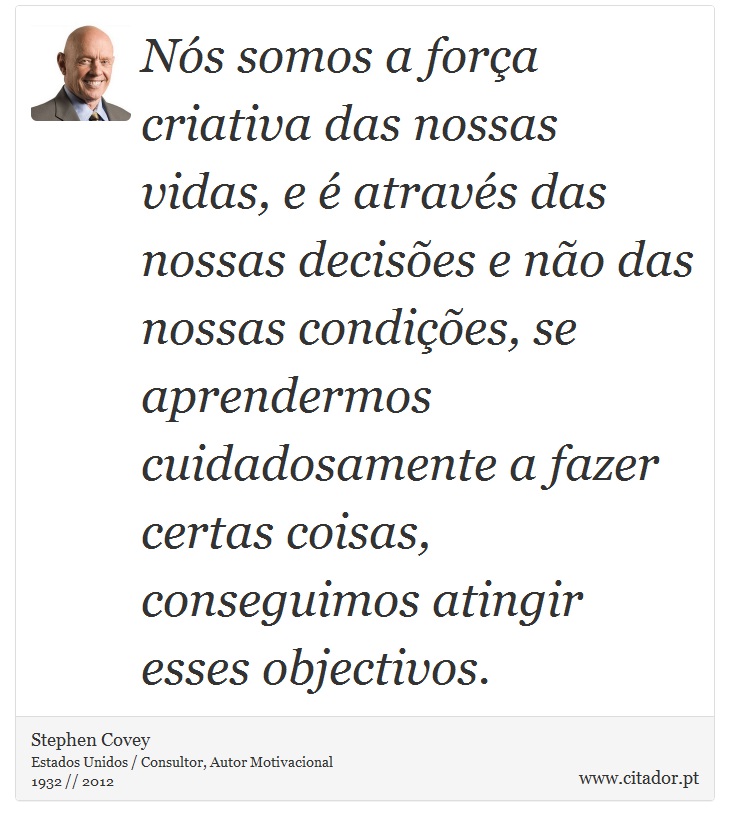 Nós somos a força criativa das nossas vidas, e é através das nossas decisões e não das nossas condições, se aprendermos cuidadosamente a fazer certas coisas, conseguimos atingir esses objectivos. - Stephen Covey - Frases