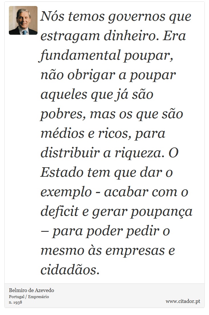 Nós temos governos que estragam dinheiro. Era fundamental poupar, não obrigar a poupar aqueles que já são pobres, mas os que são médios e ricos, para distribuir a riqueza. O Estado tem que dar o exemplo - acabar com o deficit e gerar poupança – para poder pedir o mesmo às empresas e cidadãos. - Belmiro de Azevedo - Frases