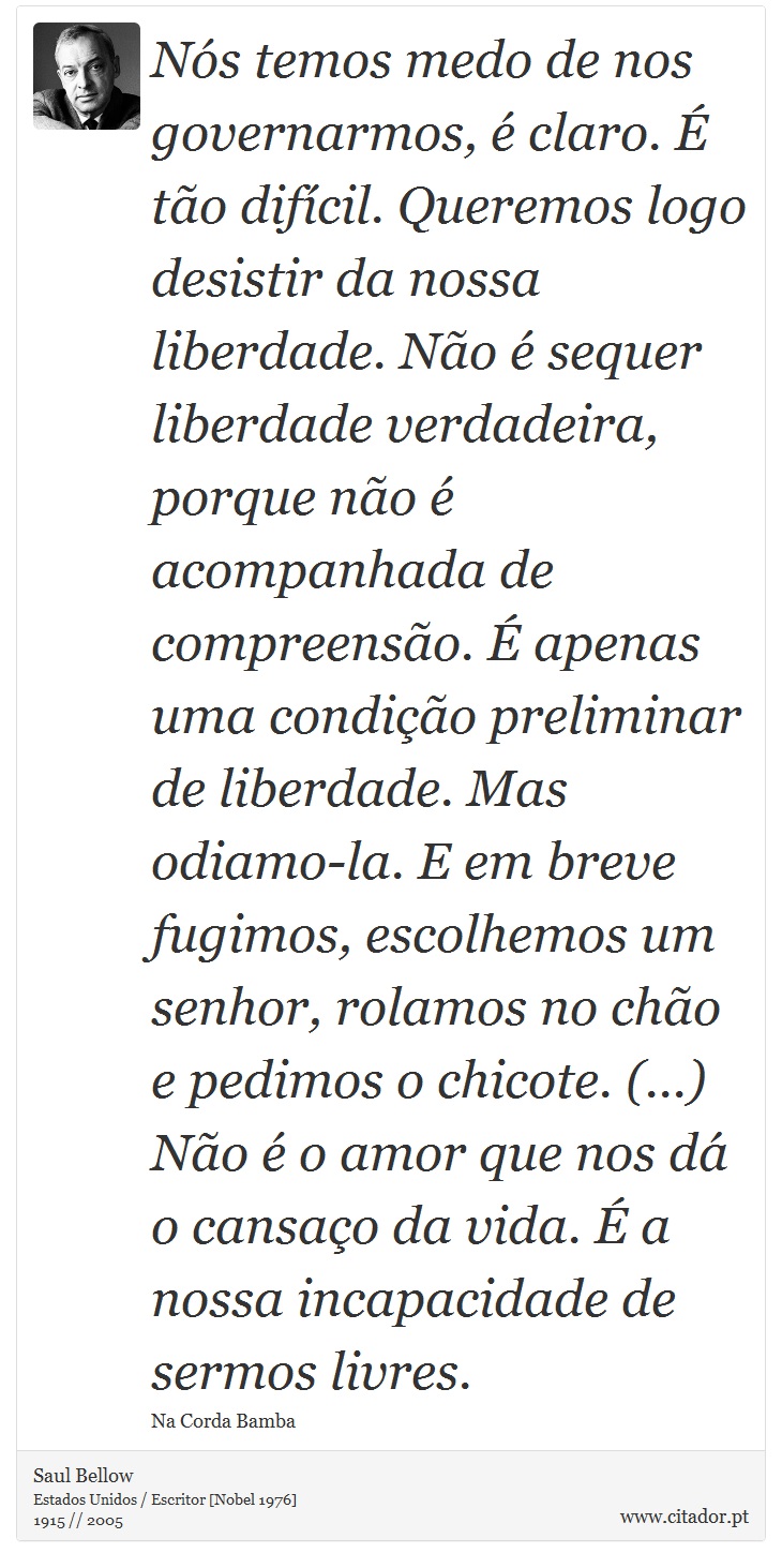 Nós temos medo de nos governarmos, é claro. É tão difícil. Queremos logo desistir da nossa liberdade. Não é sequer liberdade verdadeira, porque não é acompanhada de compreensão. É apenas uma condição preliminar de liberdade. Mas odiamo-la. E em breve fugimos, escolhemos um senhor, rolamos no chão e pedimos o chicote. (...) Não é o amor que nos dá o cansaço da vida. É a nossa incapacidade de sermos livres. - Saul Bellow - Frases