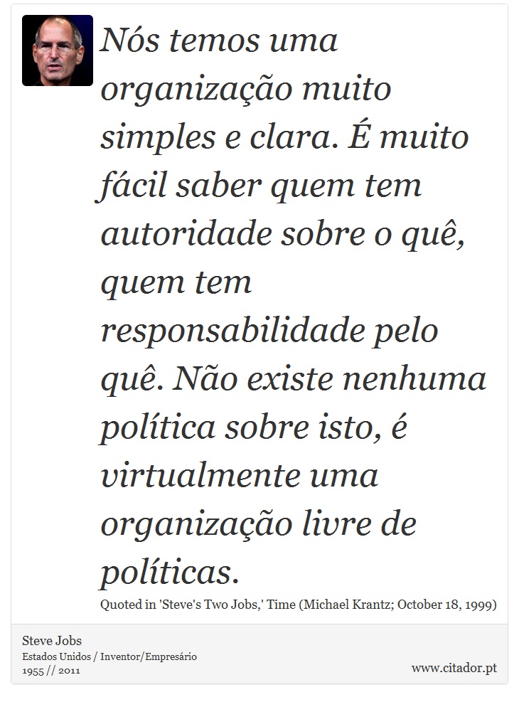 Nós temos uma organização muito simples e clara. É muito fácil saber quem tem autoridade sobre o quê, quem tem responsabilidade pelo quê. Não existe nenhuma política sobre isto, é virtualmente uma organização livre de políticas. - Steve Jobs - Frases