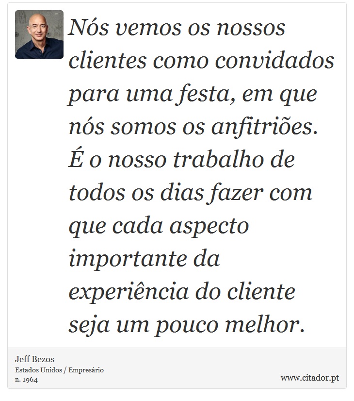 Nós vemos os nossos clientes como convidados para uma festa, em que nós somos os anfitriões. É o nosso trabalho de todos os dias fazer com que cada aspecto importante da experiência do cliente seja um pouco melhor. - Jeff Bezos - Frases