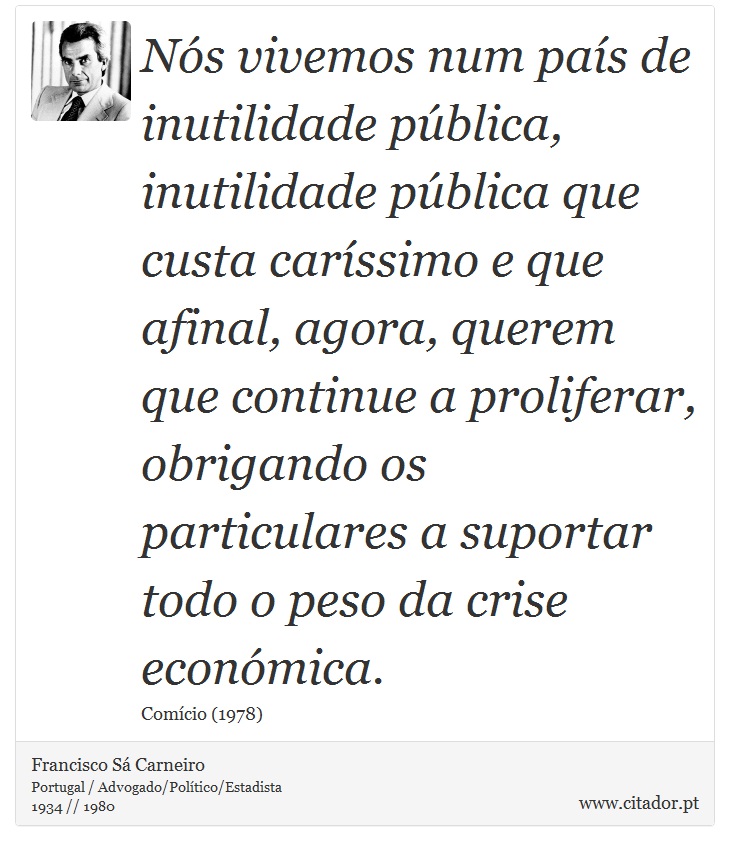 Nós vivemos num país de inutilidade pública, inutilidade pública que custa caríssimo e que afinal, agora, querem que continue a proliferar, obrigando os particulares a suportar todo o peso da crise económica. - Francisco Sá Carneiro - Frases