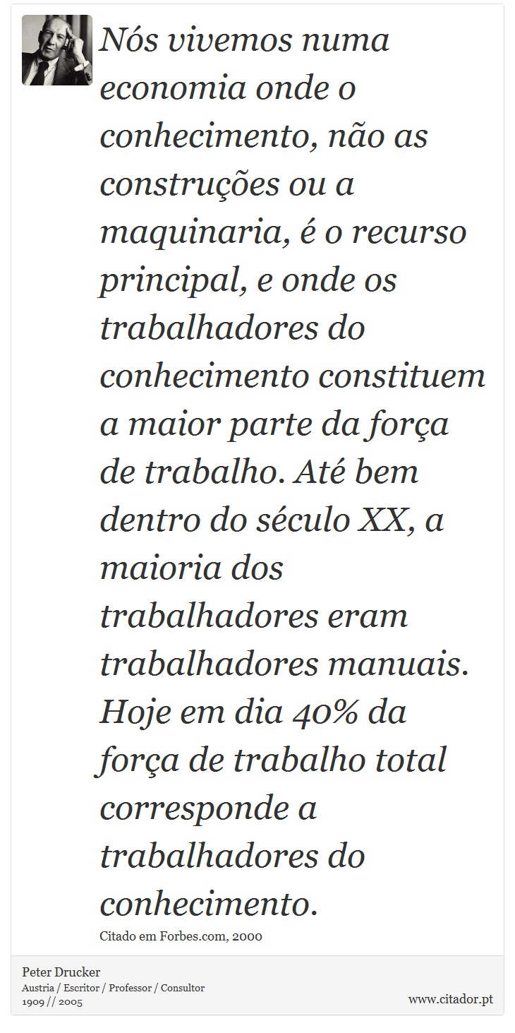 Nós vivemos numa economia onde o conhecimento, não as construções ou a maquinaria, é o recurso principal, e onde os trabalhadores do conhecimento constituem a maior parte da força de trabalho. Até bem dentro do século XX, a maioria dos trabalhadores eram trabalhadores manuais. Hoje em dia 40% da força de trabalho total corresponde a trabalhadores do conhecimento. - Peter Drucker - Frases