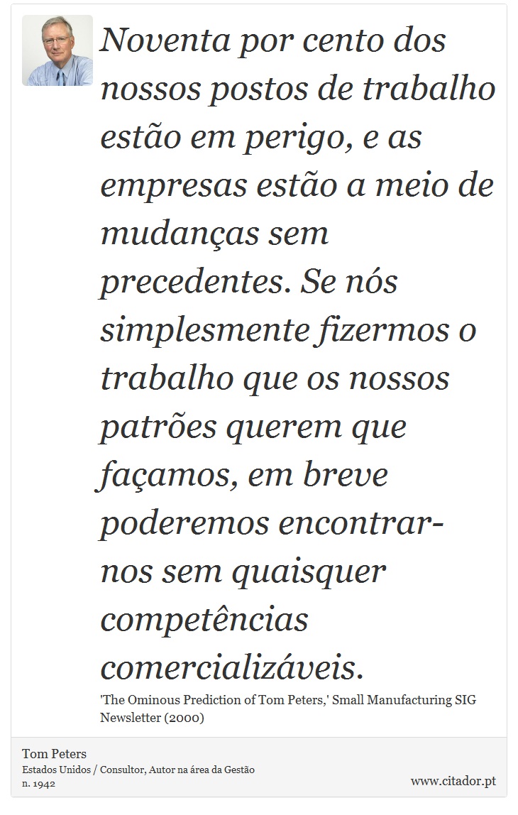 Noventa por cento dos nossos postos de trabalho estão em perigo, e as empresas estão a meio de mudanças sem precedentes. Se nós simplesmente fizermos o trabalho que os nossos patrões querem que façamos, em breve poderemos encontrar-nos sem quaisquer competências comercializáveis. - Tom Peters - Frases