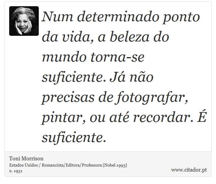 Num determinado ponto da vida, a beleza do mundo torna-se suficiente. Já não precisas de fotografar, pintar, ou até recordar. É suficiente. - Toni Morrison - Frases