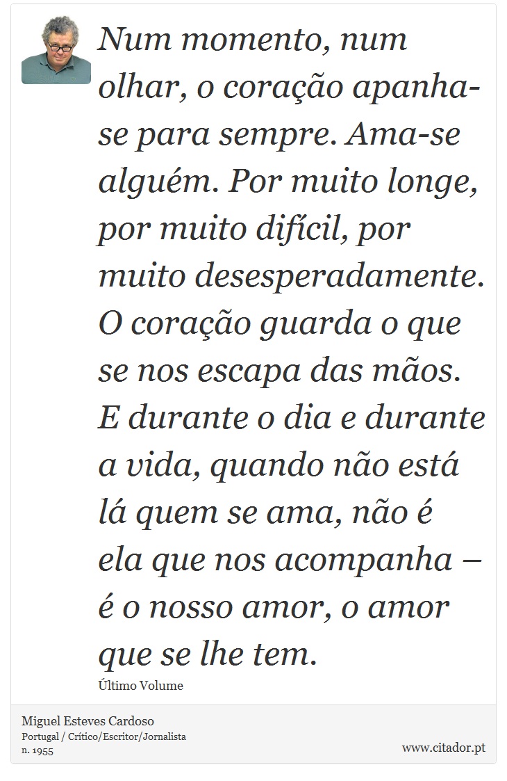 Num momento, num olhar, o coração apanha-se para sempre. Ama-se alguém. Por muito longe, por muito difícil, por muito desesperadamente. O coração guarda o que se nos escapa das mãos. E durante o dia e durante a vida, quando não está lá quem se ama, não é ela que nos acompanha – é o nosso amor, o amor que se lhe tem. - Miguel Esteves Cardoso - Frases
