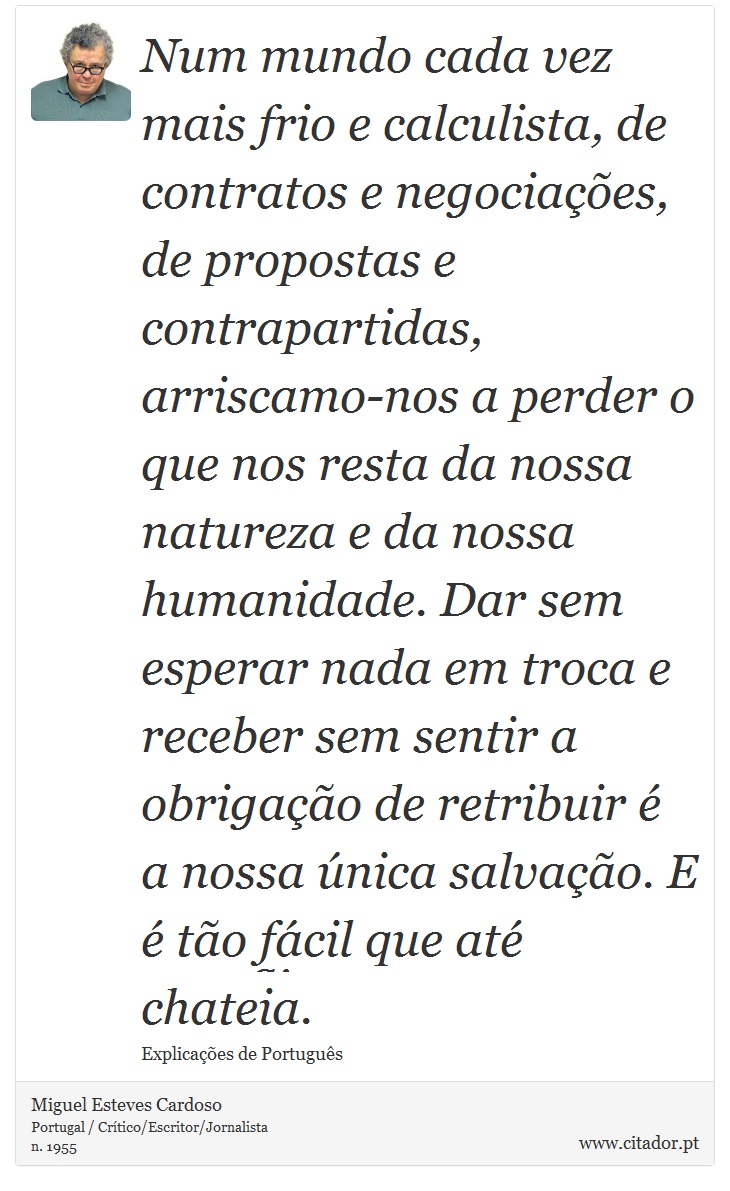 Num mundo cada vez mais frio e calculista, de contratos e negociações, de propostas e contrapartidas, arriscamo-nos a perder o que nos resta da nossa natureza e da nossa humanidade. Dar sem esperar nada em troca e receber sem sentir a obrigação de retribuir é a nossa única salvação. E é tão fácil que até chateia. - Miguel Esteves Cardoso - Frases