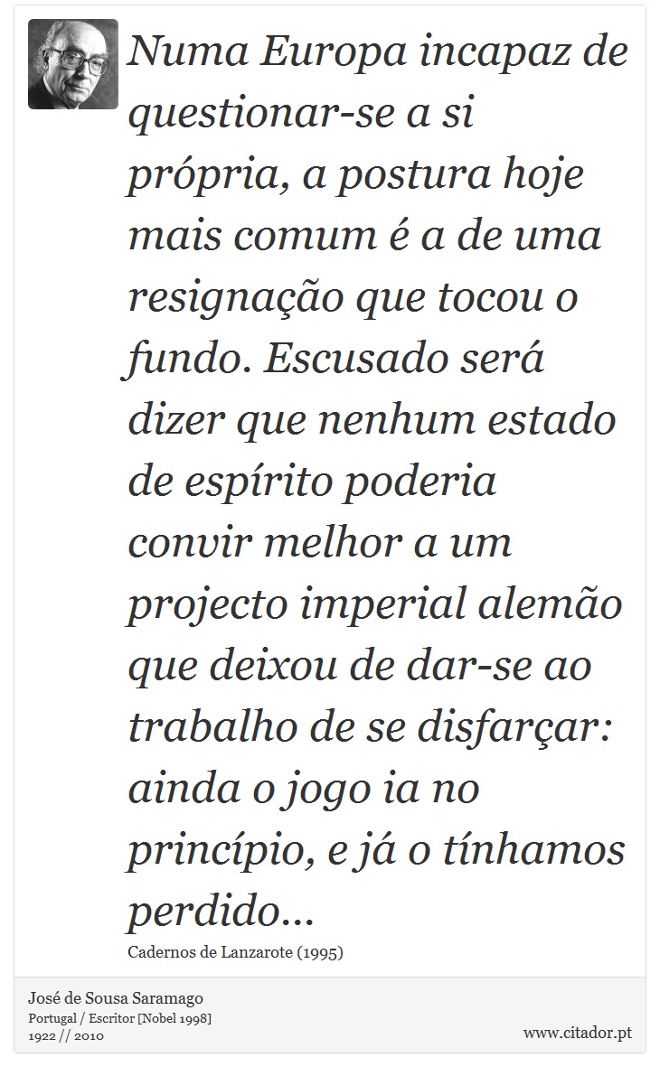 Numa Europa incapaz de questionar-se a si própria, a postura hoje mais comum é a de uma resignação que tocou o fundo. Escusado será dizer que nenhum estado de espírito poderia convir melhor a um projecto imperial alemão que deixou de dar-se ao trabalho de se disfarçar: ainda o jogo ia no princípio, e já o tínhamos perdido... - José Saramago - Frases