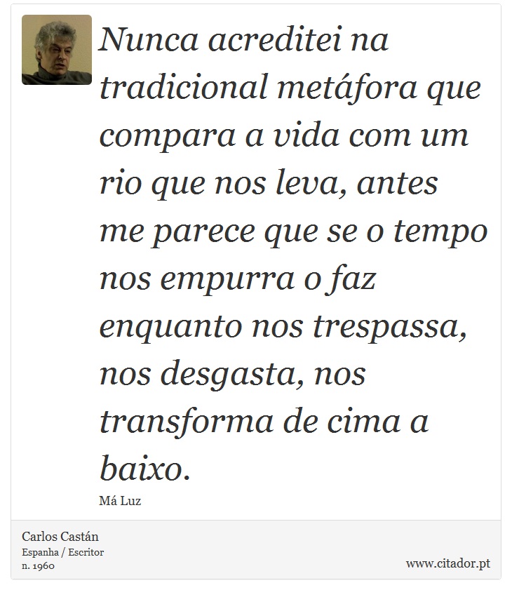Nunca acreditei na tradicional metáfora que compara a vida com um rio que nos leva, antes me parece que se o tempo nos empurra o faz enquanto nos trespassa, nos desgasta, nos transforma de cima a baixo. - Carlos Castán - Frases