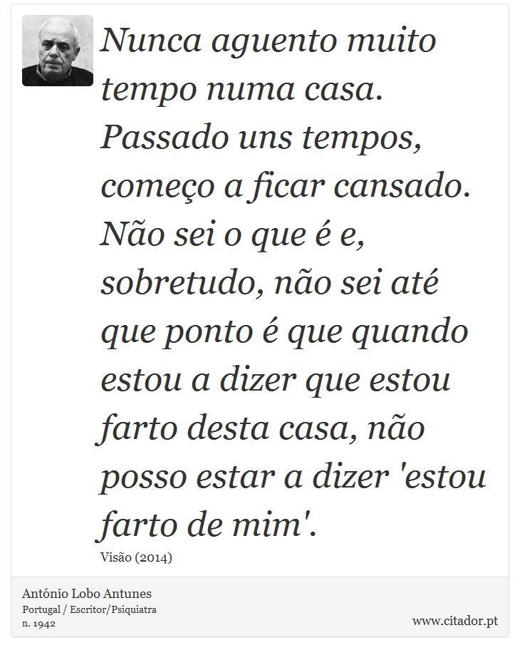 Nunca aguento muito tempo numa casa. Passado uns tempos, começo a ficar cansado. Não sei o que é e, sobretudo, não sei até que ponto é que quando estou a dizer que estou farto desta casa, não posso estar a dizer 'estou farto de mim'. - António Lobo Antunes - Frases