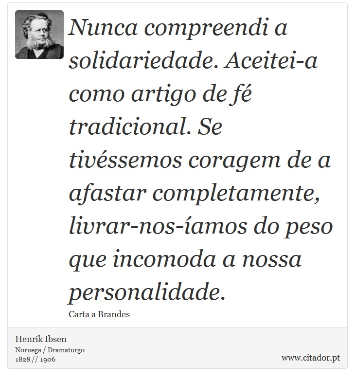 Nunca compreendi a solidariedade. Aceitei-a como artigo de fé tradicional. Se tivéssemos coragem de a afastar completamente, livrar-nos-íamos do peso que incomoda a nossa personalidade. - Henrik Ibsen - Frases