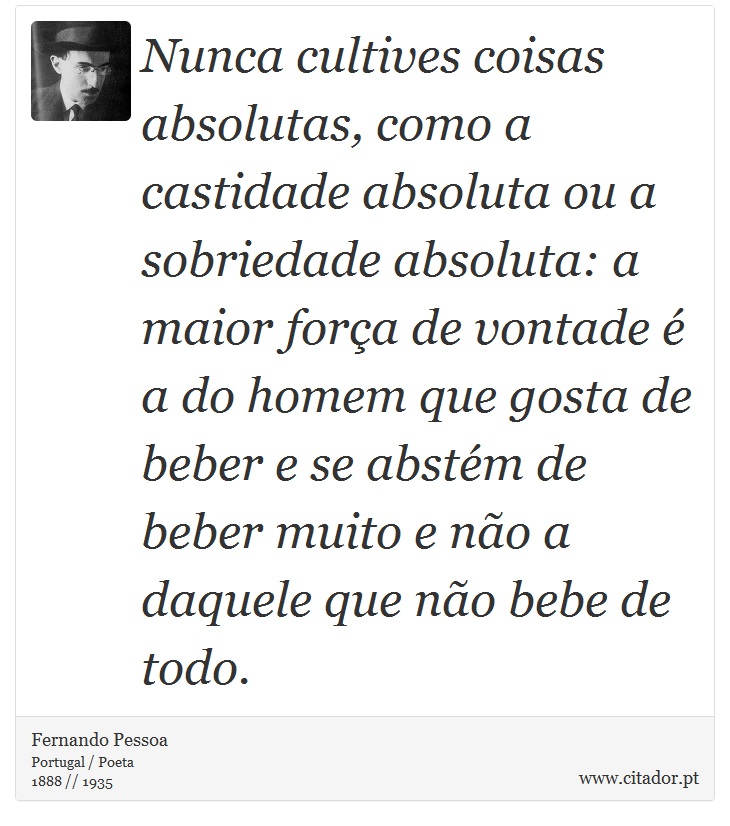 Nunca cultives coisas absolutas, como a castidade absoluta ou a sobriedade absoluta: a maior força de vontade é a do homem que gosta de beber e se abstém de beber muito e não a daquele que não bebe de todo. - Fernando Pessoa - Frases