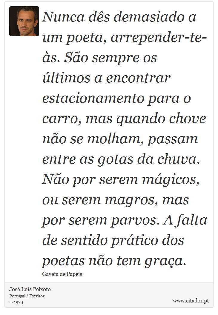 Nunca dês demasiado a um poeta, arrepender-te-às. São sempre os últimos a encontrar estacionamento para o carro, mas quando chove não se molham, passam entre as gotas da chuva. Não por serem mágicos, ou serem magros, mas por serem parvos. A falta de sentido prático dos poetas não tem graça. - José Luís Peixoto - Frases