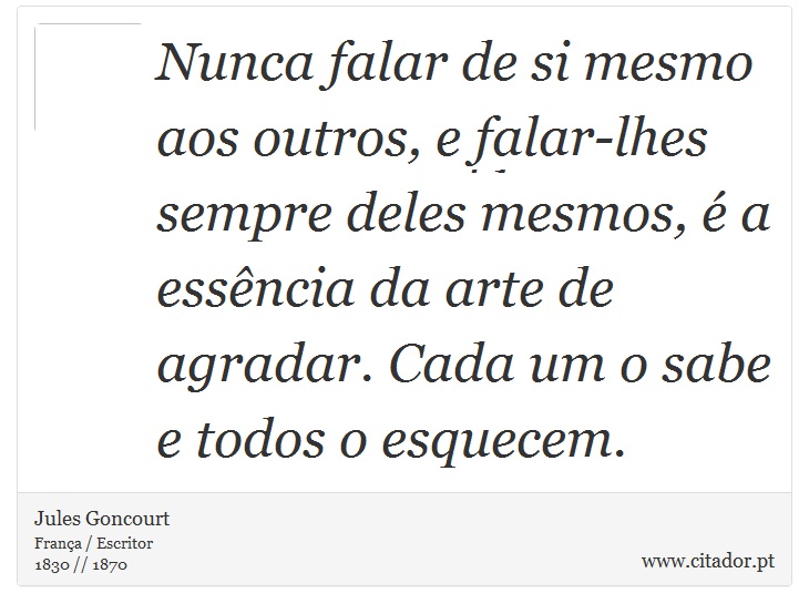Nunca falar de si mesmo aos outros, e falar-lhes sempre deles mesmos, é a essência da arte de agradar. Cada um o sabe e todos o esquecem. - Jules Goncourt - Frases