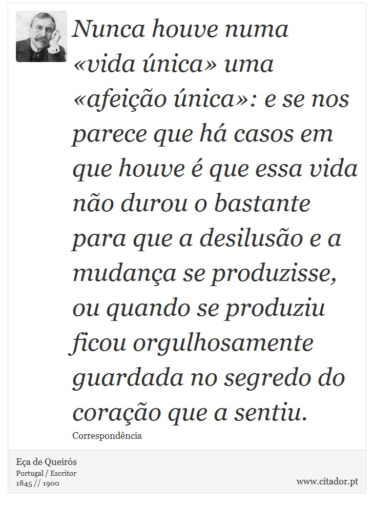 Nunca houve numa «vida única» uma «afeição única»: e se nos parece que há casos em que houve é que essa vida não durou o bastante para que a desilusão e a mudança se produzisse, ou quando se produziu ficou orgulhosamente guardada no segredo do coração que a sentiu. - Eça de Queirós - Frases