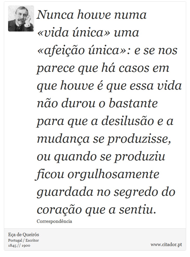 Nunca houve numa vida nica uma afeio nica: e se nos parece que h casos em que houve  que essa vida no durou o bastante para que a desiluso e a mudana se produzisse, ou quando se produziu ficou orgulhosamente guardada no segredo do corao que a sentiu. - Ea de Queirs - Frases