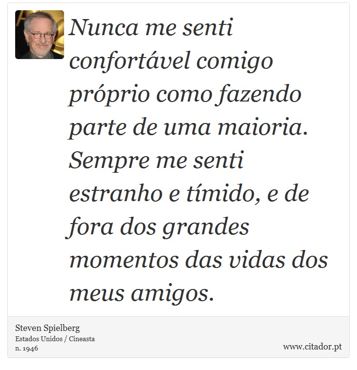 Nunca me senti confortvel comigo prprio como fazendo parte de uma maioria. Sempre me senti estranho e tmido, e de fora dos grandes momentos das vidas dos meus amigos. - Steven Spielberg - Frases