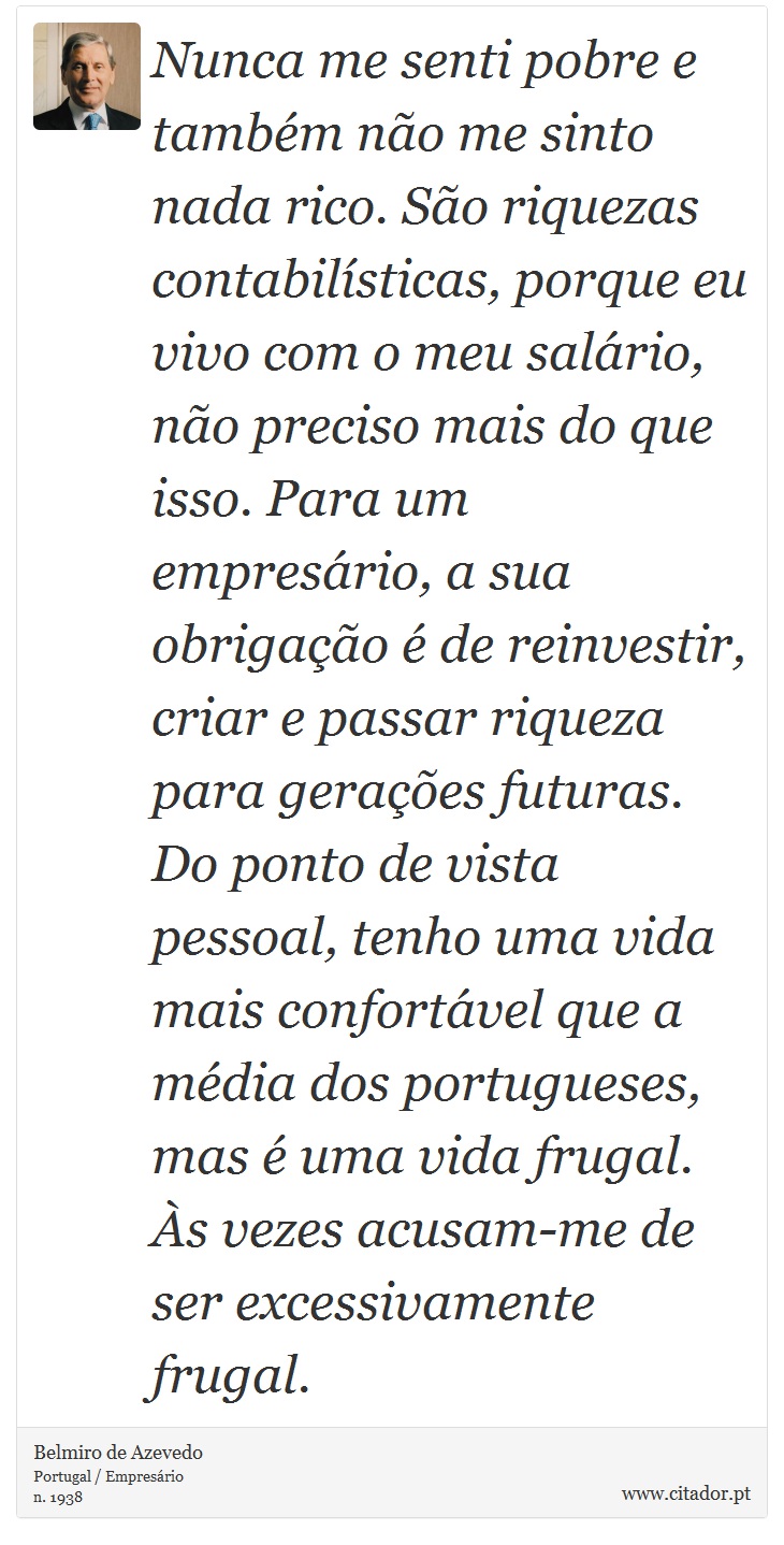 Nunca me senti pobre e também não me sinto nada rico. São riquezas contabilísticas, porque eu vivo com o meu salário, não preciso mais do que isso. Para um empresário, a sua obrigação é de reinvestir, criar e passar riqueza para gerações futuras. Do ponto de vista pessoal, tenho uma vida mais confortável que a média dos portugueses, mas é uma vida frugal. Às vezes acusam-me de ser excessivamente frugal. - Belmiro de Azevedo - Frases