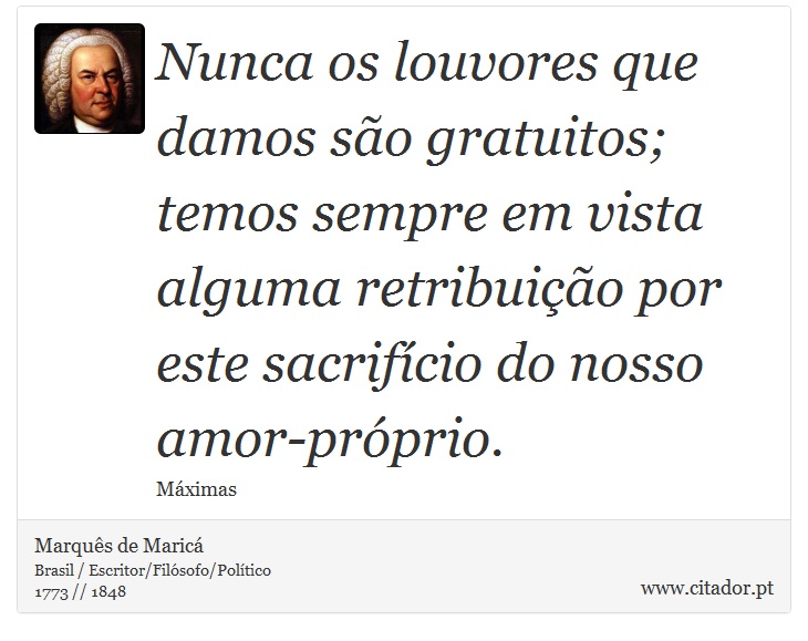 Nunca os louvores que damos são gratuitos; temos sempre em vista alguma retribuição por este sacrifício do nosso amor-próprio. - Marquês de Maricá - Frases