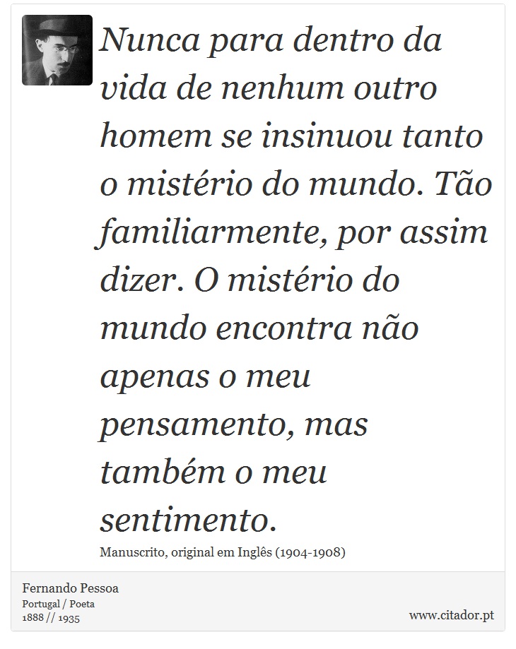 Nunca para dentro da vida de nenhum outro homem se insinuou tanto o mistério do mundo. Tão familiarmente, por assim dizer. O mistério do mundo encontra não apenas o meu pensamento, mas também o meu sentimento. - Fernando Pessoa - Frases