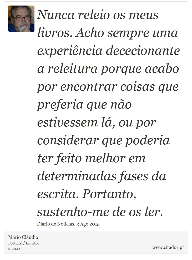 Nunca releio os meus livros. Acho sempre uma experiência dececionante a releitura porque acabo por encontrar coisas que preferia que não estivessem lá, ou por considerar que poderia ter feito melhor em determinadas fases da escrita. Portanto, sustenho-me de os ler. - Mário Cláudio - Frases