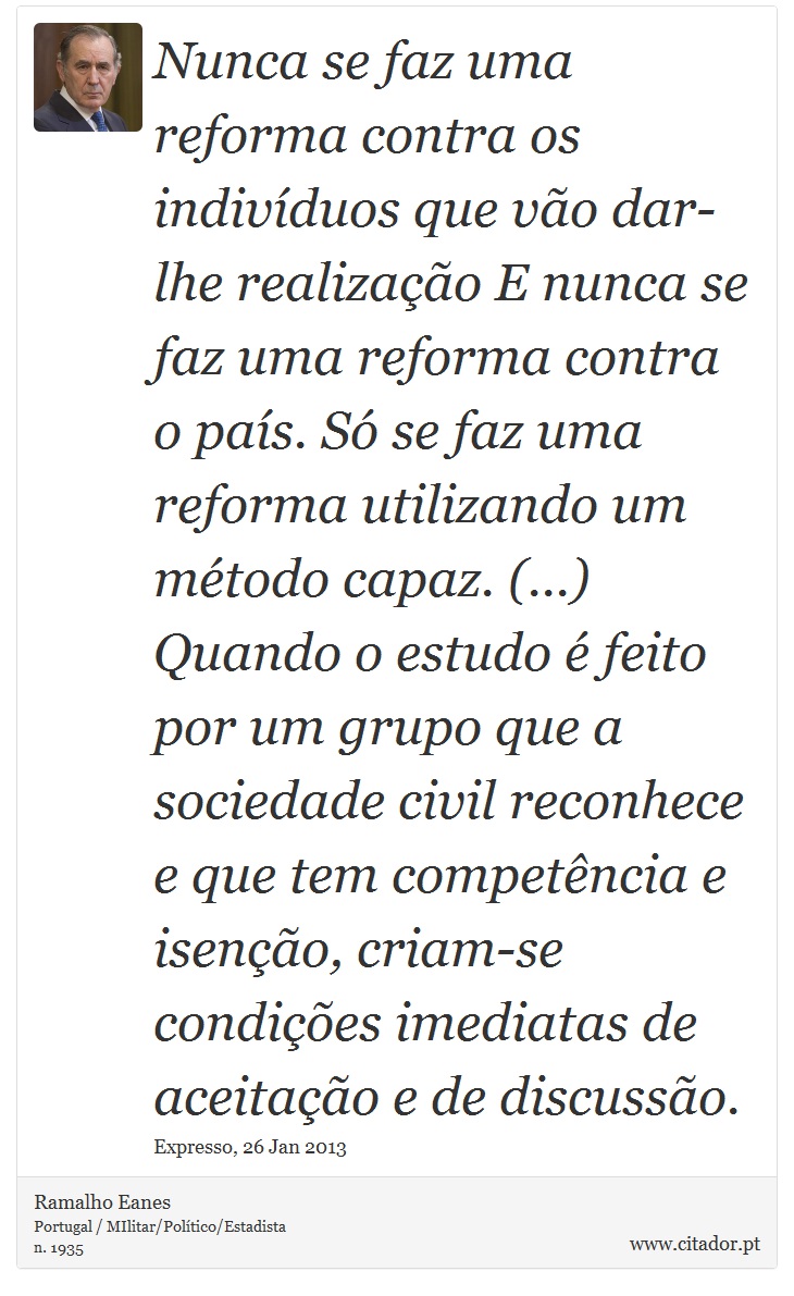 Nunca se faz uma reforma contra os indivíduos que vão dar-lhe realização E nunca se faz uma reforma contra o país. Só se faz uma reforma utilizando um método capaz. (...) Quando o estudo é feito por um grupo que a sociedade civil reconhece e que tem competência e isenção, criam-se condições imediatas de aceitação e de discussão. - Ramalho Eanes - Frases