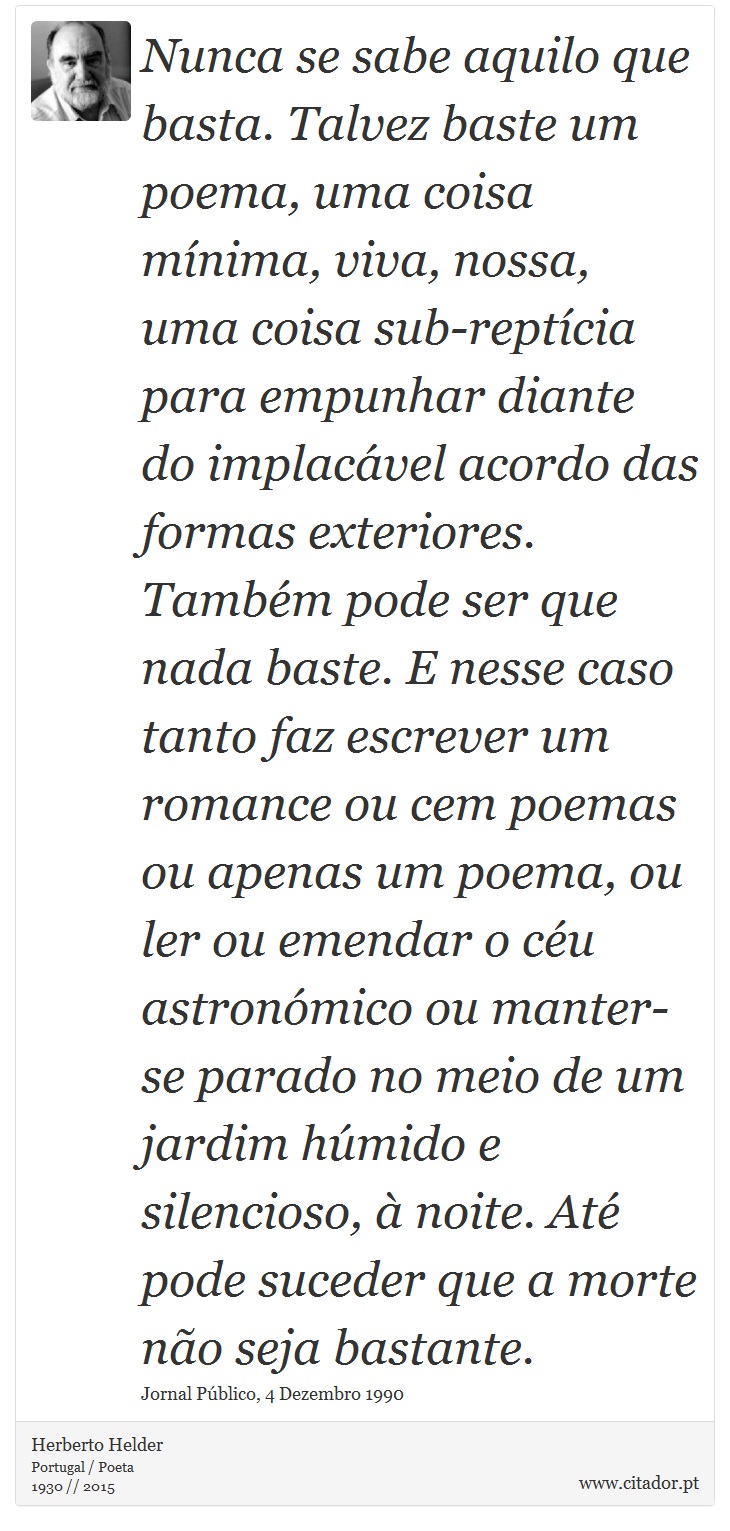 Nunca se sabe aquilo que basta. Talvez baste um poema, uma coisa mínima, viva, nossa, uma coisa sub-reptícia para empunhar diante do implacável acordo das formas exteriores. Também pode ser que nada baste. E nesse caso tanto faz escrever um romance ou cem poemas ou apenas um poema, ou ler ou emendar o céu astronómico ou manter-se parado no meio de um jardim húmido e silencioso, à noite. Até pode suceder que a morte não seja bastante. - Herberto Helder - Frases