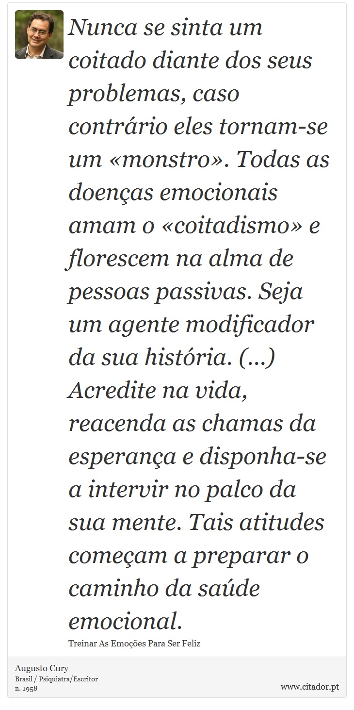Nunca se sinta um coitado diante dos seus problemas, caso contrário eles tornam-se um «monstro». Todas as doenças emocionais amam o «coitadismo» e florescem na alma de pessoas passivas. Seja um agente modificador da sua história. (...) Acredite na vida, reacenda as chamas da esperança e disponha-se a intervir no palco da sua mente. Tais atitudes começam a preparar o caminho da saúde emocional. - Augusto Cury - Frases