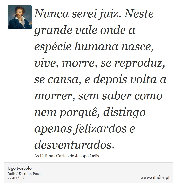 Nunca serei juiz. Neste grande vale onde a espécie humana nasce, vive, morre, se reproduz, se cansa, e depois volta a morrer, sem saber como nem porquê, distingo apenas felizardos e desventurados. - Ugo Foscolo - Frases