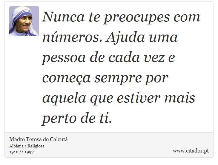 Nunca te preocupes com números. Ajuda uma pessoa de cada vez e começa sempre por aquela que estiver mais perto de ti. - Madre Teresa de Calcutá - Frases